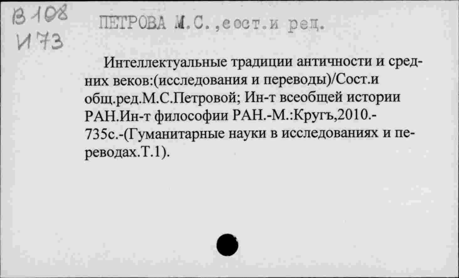 ﻿вир* И 73
ПЕТРОВА Л-С. ,еост.и ред.
Интеллектуальные традиции античности и средних веков:(исследования и переводы)/Сост.и общ.ред.М.С.Петровой; Ин-т всеобщей истории РАН.Ин-т философии РАН.-М.:Кругъ,2010.-735с.-(Гуманитарные науки в исследованиях и переводах.?. 1).